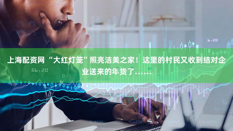 上海配资网 “大红灯笼”照亮洁美之家!这里的村民又收到结对企业送来的年货了……