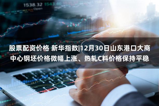 股票配资价格 新华指数|12月30日山东港口大商中心钢坯价格微幅上涨、热轧C料价格保持平稳