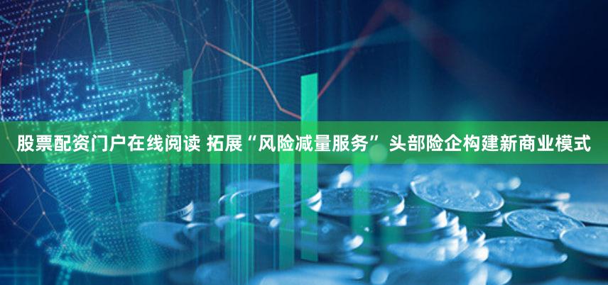 股票配资门户在线阅读 拓展“风险减量服务” 头部险企构建新商业模式