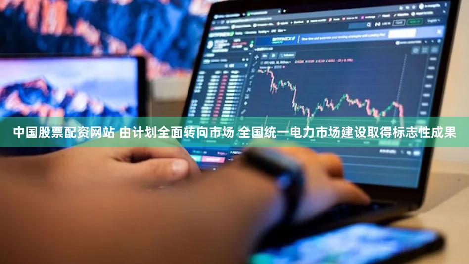中国股票配资网站 由计划全面转向市场 全国统一电力市场建设取得标志性成果