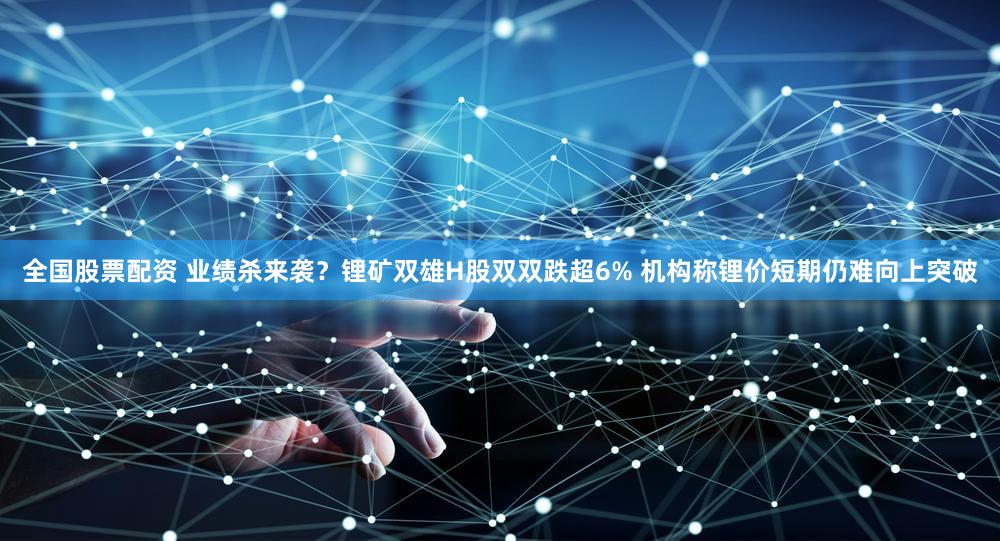 全国股票配资 业绩杀来袭?锂矿双雄H股双双跌超6% 机构称锂价短期仍难向上突破