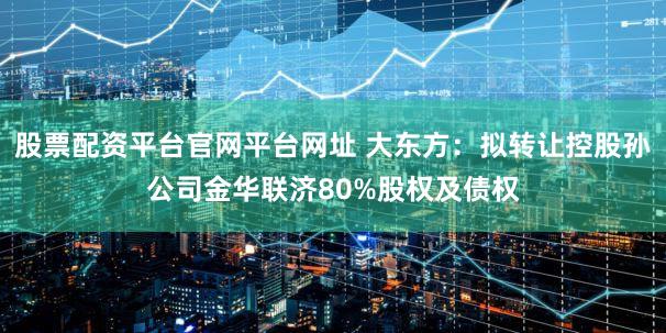 股票配资平台官网平台网址 大东方:拟转让控股孙公司金华联济80%股权及债权