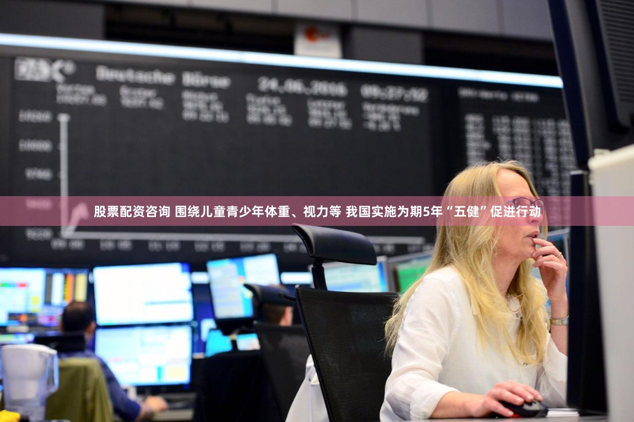 股票配资咨询 围绕儿童青少年体重、视力等 我国实施为期5年“五健”促进行动