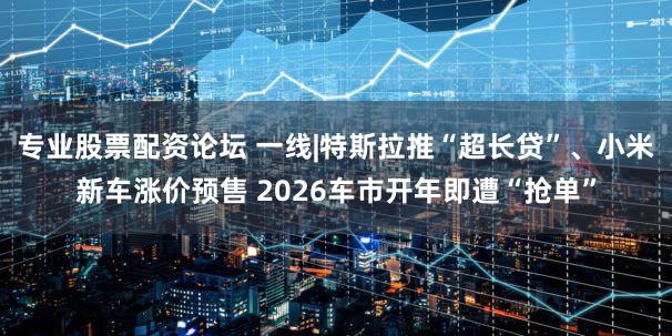 专业股票配资论坛 一线|特斯拉推“超长贷”、小米新车涨价预售 2026车市开年即遭“抢单”