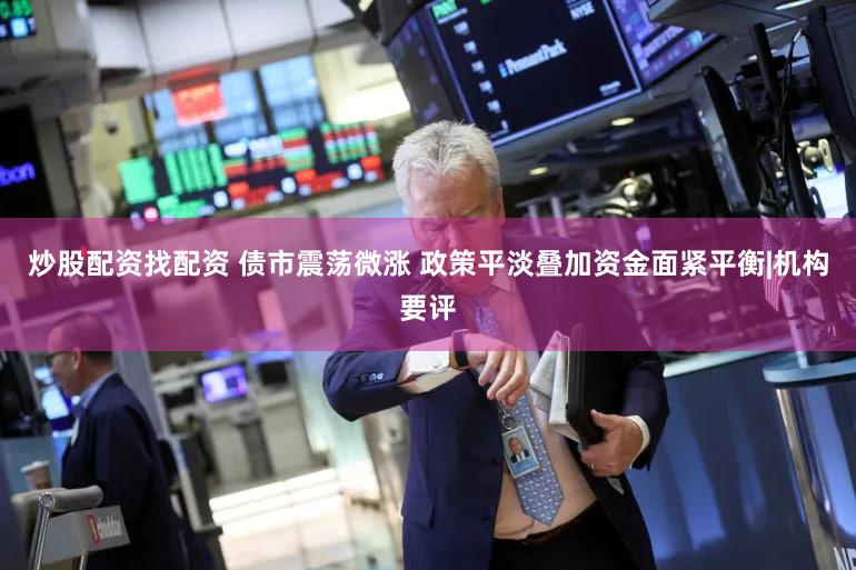 炒股配资找配资 债市震荡微涨 政策平淡叠加资金面紧平衡|机构要评