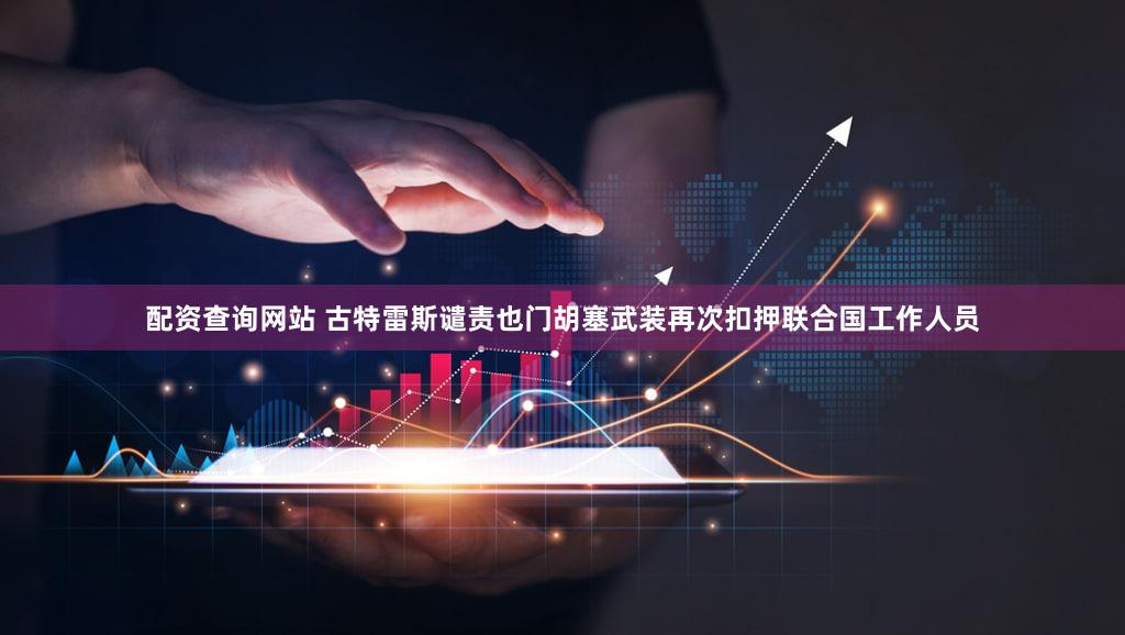 配资查询网站 古特雷斯谴责也门胡塞武装再次扣押联合国工作人员