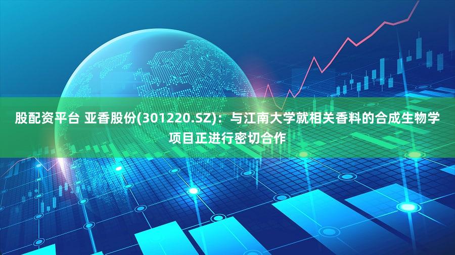 股配资平台 亚香股份(301220.SZ)：与江南大学就相关香料的合成生物学项目正进行密切合作