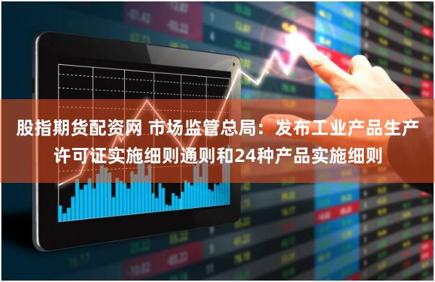 股指期货配资网 市场监管总局：发布工业产品生产许可证实施细则通则和24种产品实施细则