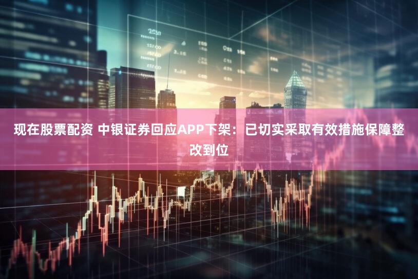 现在股票配资 中银证券回应APP下架：已切实采取有效措施保障整改到位