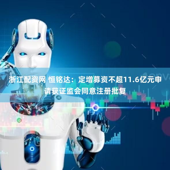 浙江配资网 恒铭达：定增募资不超11.6亿元申请获证监会同意注册批复