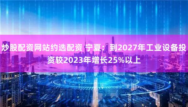 炒股配资网站约选配资 宁夏:到2027年工业设备投资较2023年增长25%以上