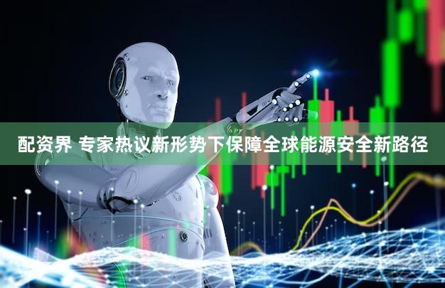 配资界 专家热议新形势下保障全球能源安全新路径