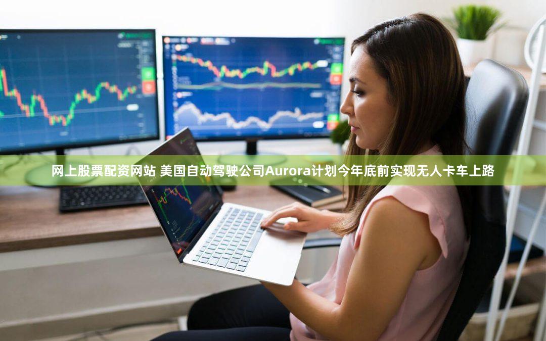 网上股票配资网站 美国自动驾驶公司Aurora计划今年底前实现无人卡车上路