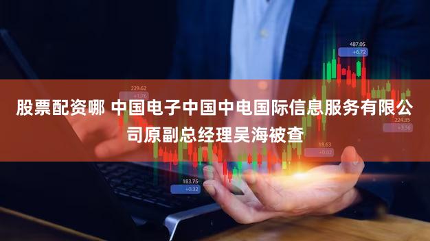 股票配资哪 中国电子中国中电国际信息服务有限公司原副总经理吴海被查