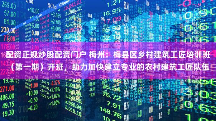 配资正规炒股配资门户 梅州:梅县区乡村建筑工匠培训班(第一期)开班,助力加快建立专业的农村建筑工匠队伍