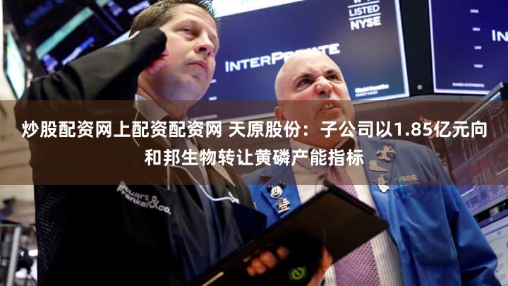 炒股配资网上配资配资网 天原股份:子公司以1.85亿元向和邦生物转让黄磷产能指标