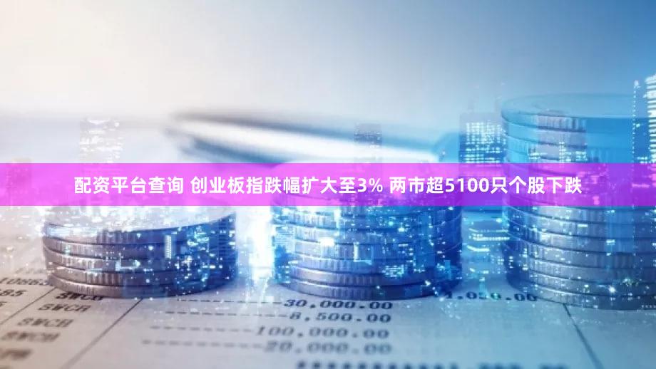 配资平台查询 创业板指跌幅扩大至3% 两市超5100只个股下跌