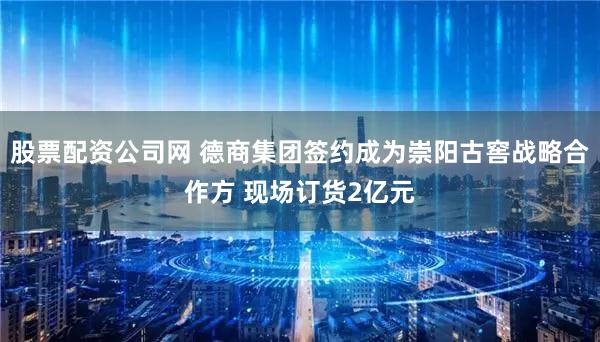 股票配资公司网 德商集团签约成为崇阳古窖战略合作方 现场订货2亿元