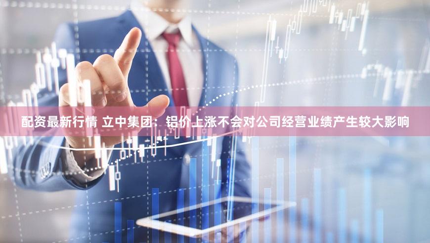 配资最新行情 立中集团：铝价上涨不会对公司经营业绩产生较大影响