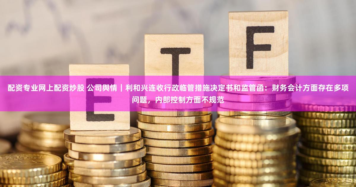 配资专业网上配资炒股 公司舆情｜利和兴连收行政临管措施决定书和监管函：财务会计方面存在多项问题，内部控制方面不规范