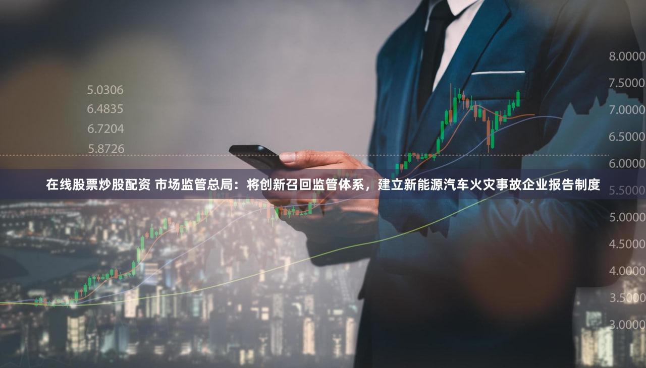 在线股票炒股配资 市场监管总局：将创新召回监管体系，建立新能源汽车火灾事故企业报告制度