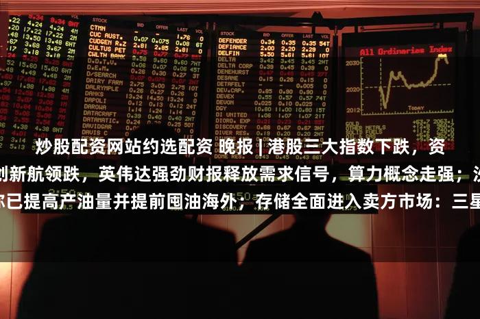 炒股配资网站约选配资 晚报 | 港股三大指数下跌，资源端扰动引发成本焦虑，中创新航领跌，英伟达强劲财报释放需求信号，算力概念走强；沙特据称已提高产油量并提前囤油海外；存储全面进入卖方市场：三星100%“试探性涨幅”获苹果照单全收