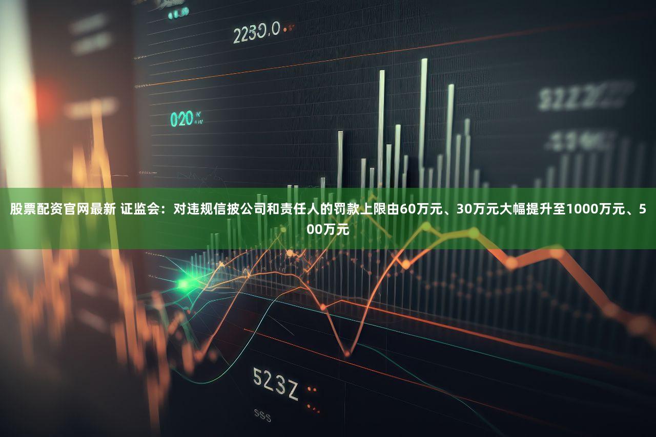 股票配资官网最新 证监会：对违规信披公司和责任人的罚款上限由60万元、30万元大幅提升至1000万元、500万元