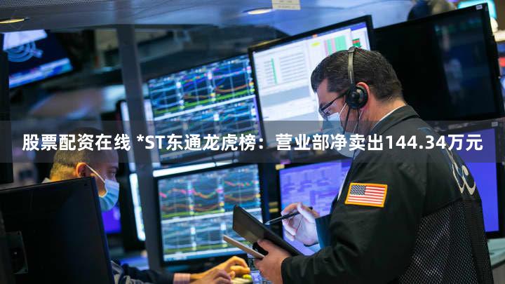 股票配资在线 *ST东通龙虎榜：营业部净卖出144.34万元