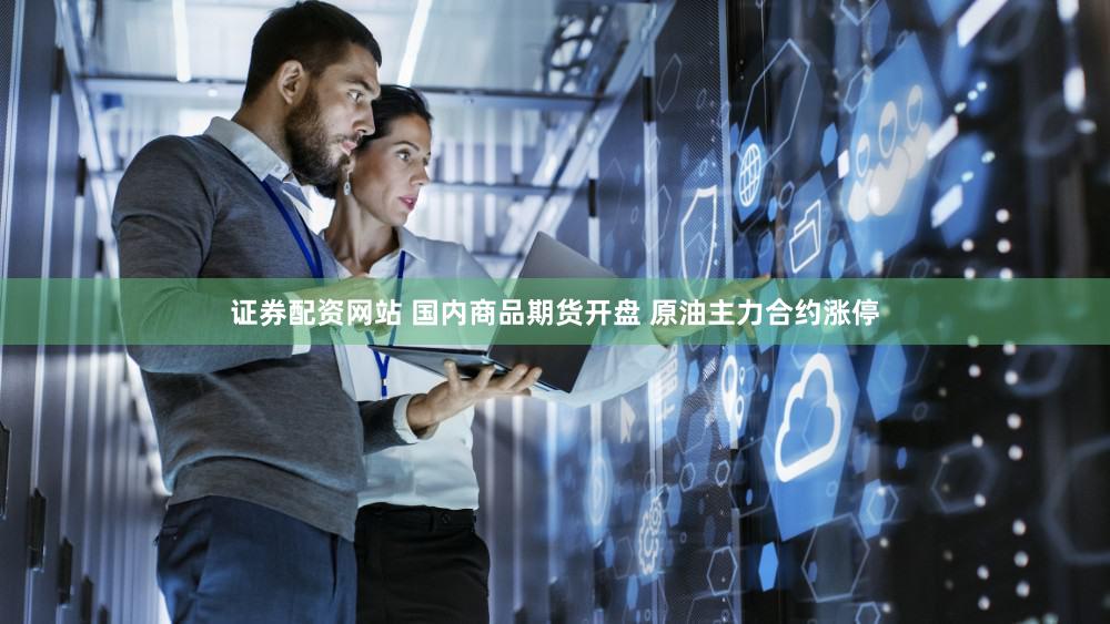 证券配资网站 国内商品期货开盘 原油主力合约涨停