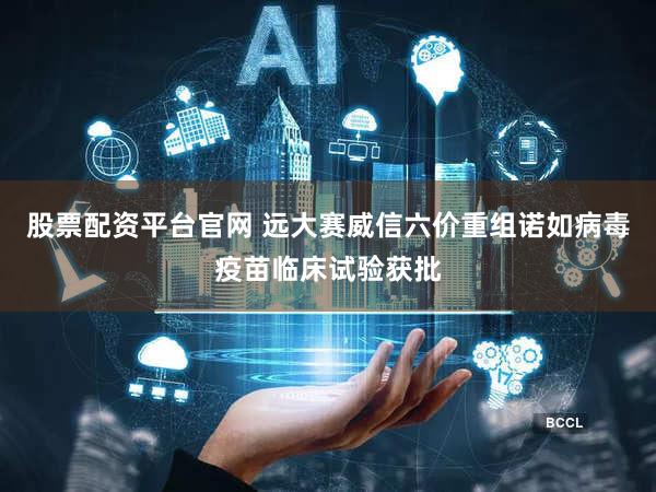 股票配资平台官网 远大赛威信六价重组诺如病毒疫苗临床试验获批