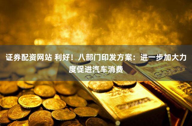 证券配资网站 利好！八部门印发方案：进一步加大力度促进汽车消费