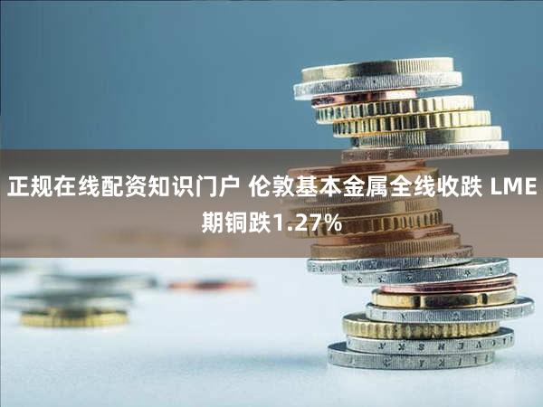 正规在线配资知识门户 伦敦基本金属全线收跌 LME期铜跌1.27%