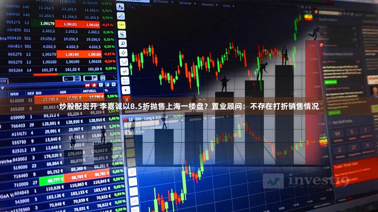 炒股配资开 李嘉诚以8.5折抛售上海一楼盘？置业顾问：不存在打折销售情况