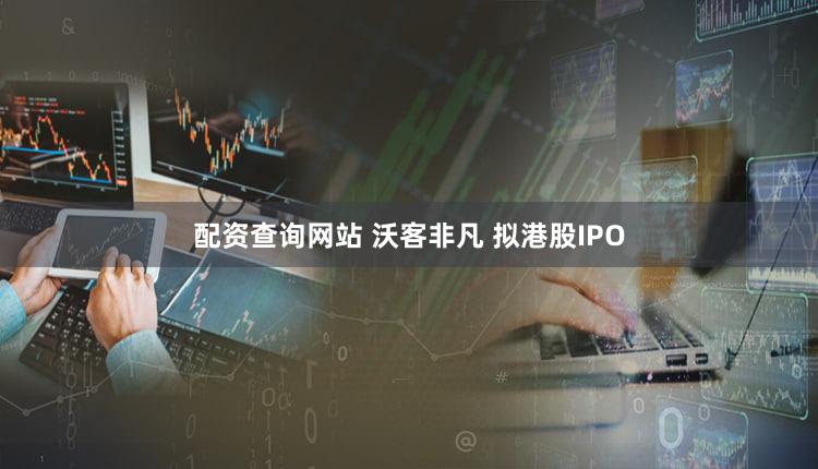 配资查询网站 沃客非凡 拟港股IPO