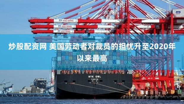 炒股配资网 美国劳动者对裁员的担忧升至2020年以来最高