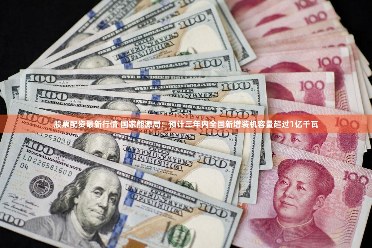 股票配资最新行情 国家能源局：预计三年内全国新增装机容量超过1亿千瓦