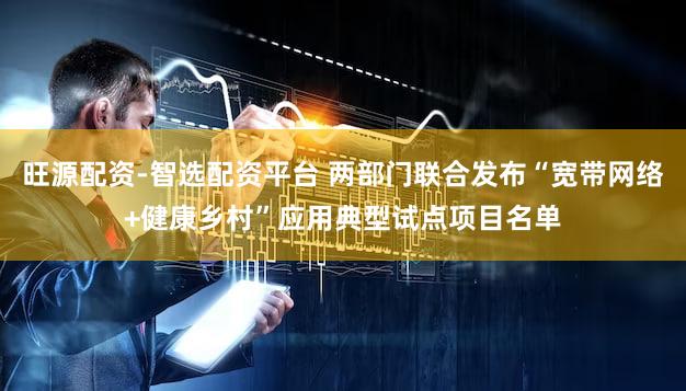 旺源配资-智选配资平台 两部门联合发布“宽带网络+健康乡村”应用典型试点项目名单