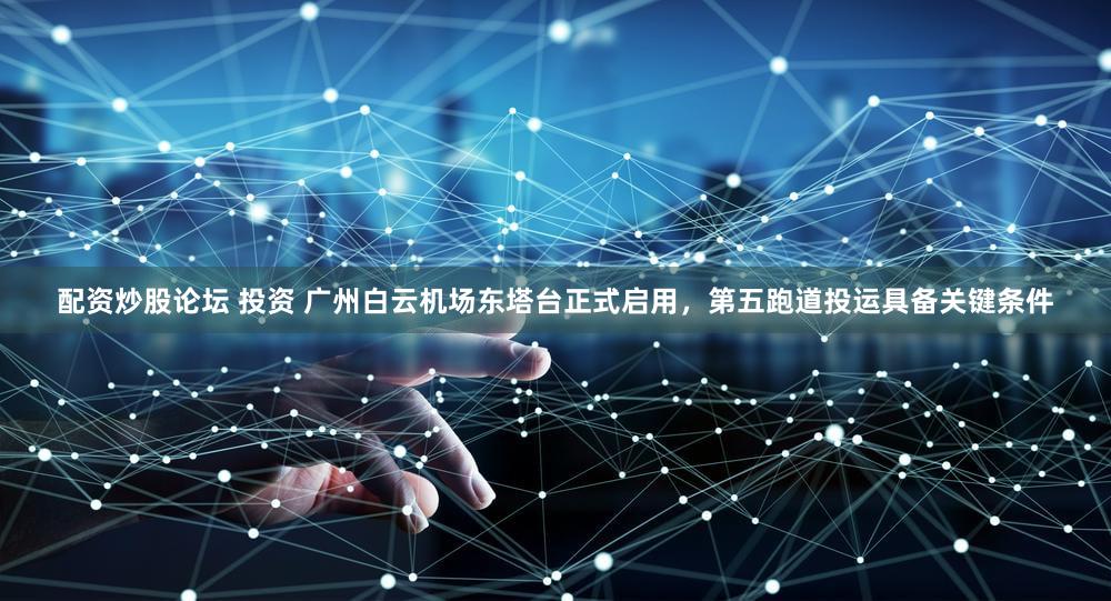 配资炒股论坛 投资 广州白云机场东塔台正式启用，第五跑道投运具备关键条件