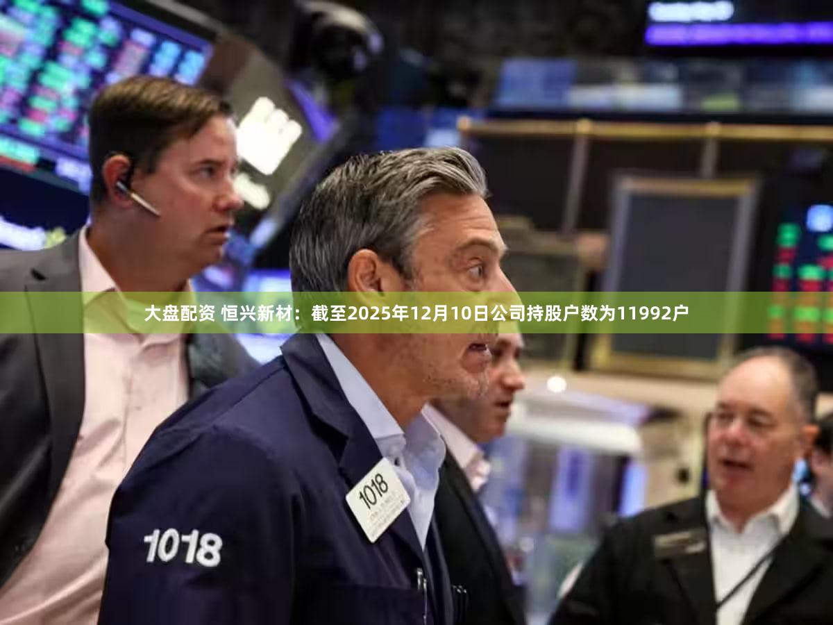 大盘配资 恒兴新材：截至2025年12月10日公司持股户数为11992户