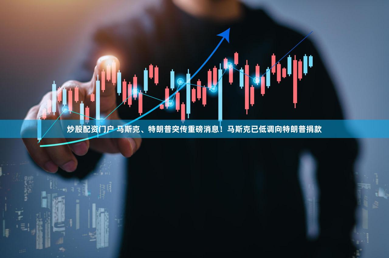 炒股配资门户 马斯克、特朗普突传重磅消息!马斯克已低调向特朗普捐款