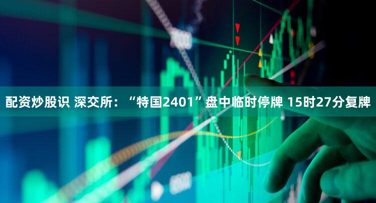 配资炒股识 深交所：“特国2401”盘中临时停牌 15时27分复牌