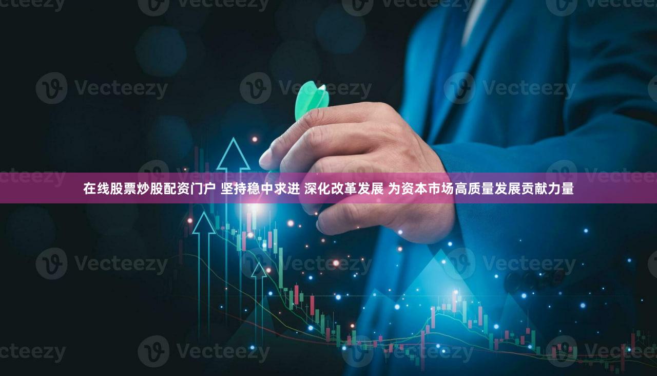 在线股票炒股配资门户 坚持稳中求进 深化改革发展 为资本市场高质量发展贡献力量