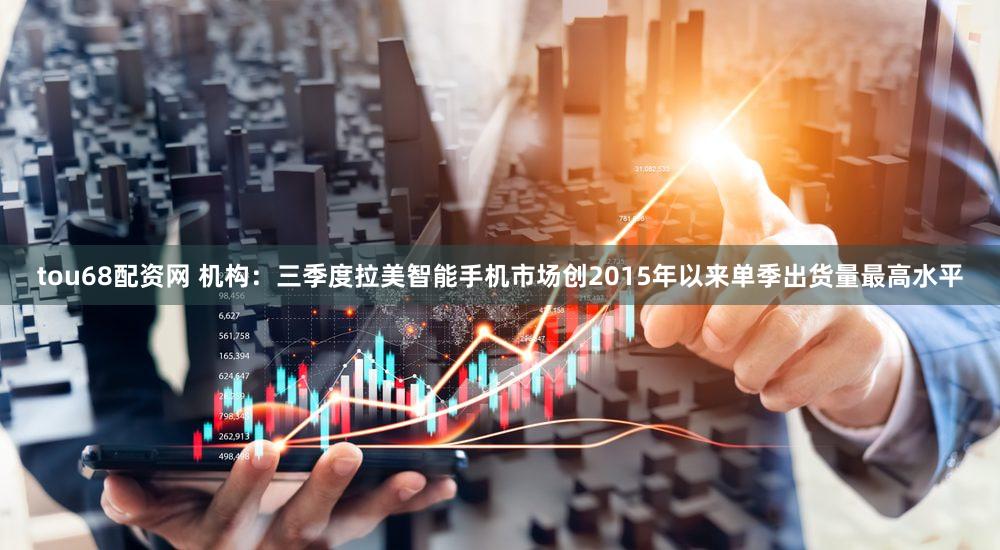 tou68配资网 机构：三季度拉美智能手机市场创2015年以来单季出货量最高水平