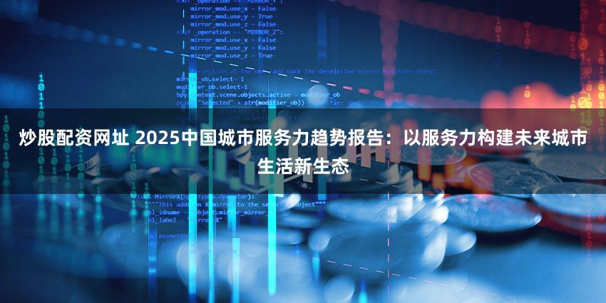 炒股配资网址 2025中国城市服务力趋势报告：以服务力构建未来城市生活新生态