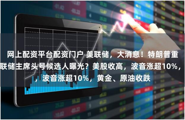 网上配资平台配资门户 美联储，大消息！特朗普重磅发声，下任美联储主席头号候选人曝光？美股收高，波音涨超10%，黄金、原油收跌