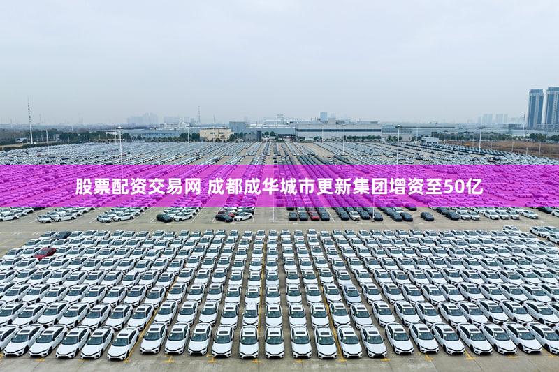股票配资交易网 成都成华城市更新集团增资至50亿