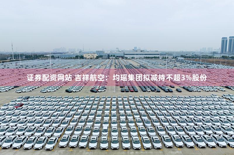 证券配资网站 吉祥航空：均瑶集团拟减持不超3%股份