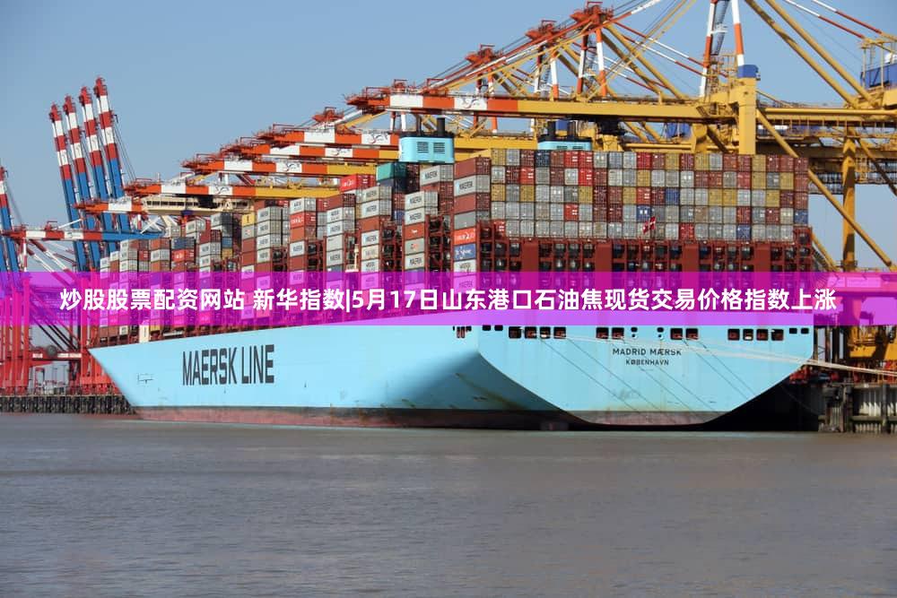 炒股股票配资网站 新华指数|5月17日山东港口石油焦现货交易价格指数上涨