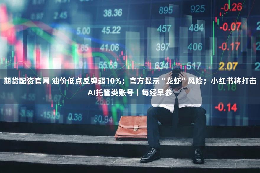 期货配资官网 油价低点反弹超10%；官方提示“龙虾”风险；小红书将打击AI托管类账号丨每经早参