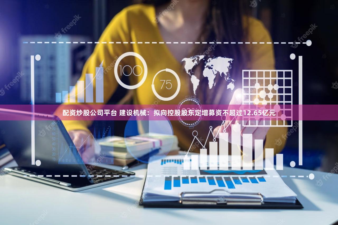配资炒股公司平台 建设机械：拟向控股股东定增募资不超过12.65亿元